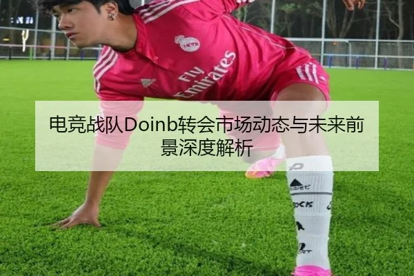 电竞战队Doinb转会市场动态与未来前景深度解析
